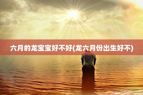六月的龙宝宝好不好(龙六月份出生好不)