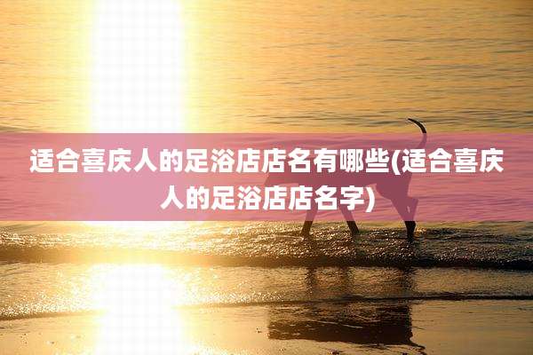 适合喜庆人的足浴店店名有哪些(适合喜庆人的足浴店店名字)