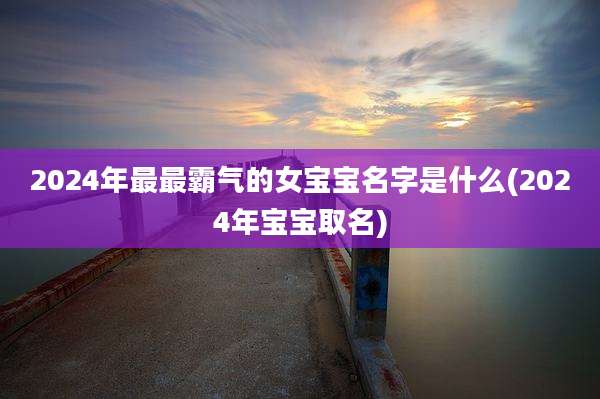 2024年最最霸气的女宝宝名字是什么(2024年宝宝取名)