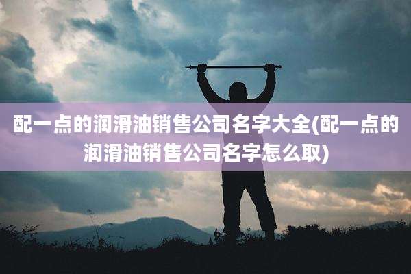 配一点的润滑油销售公司名字大全(配一点的润滑油销售公司名字怎么取)