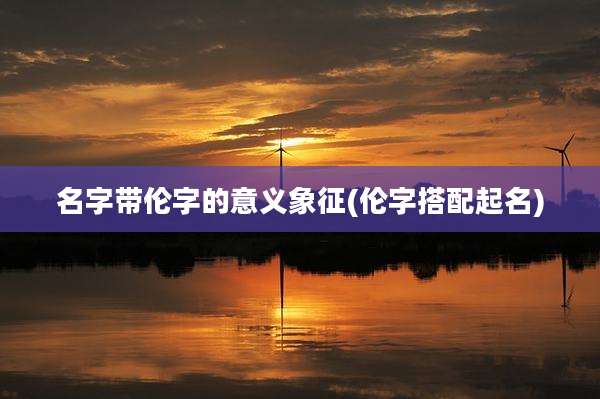 名字带伦字的意义象征(伦字搭配起名)