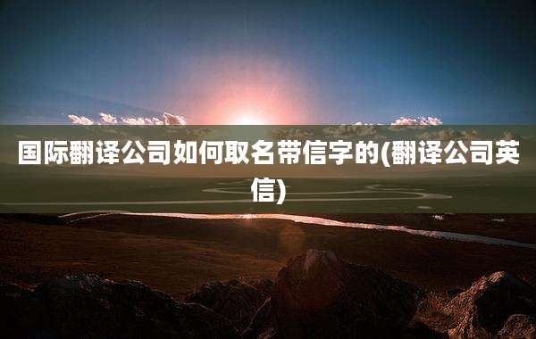 国际翻译公司如何取名带信字的(翻译公司英信)