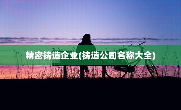精密铸造企业(铸造公司名称大全)