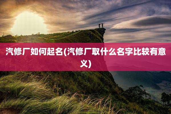 汽修厂如何起名(汽修厂取什么名字比较有意义)