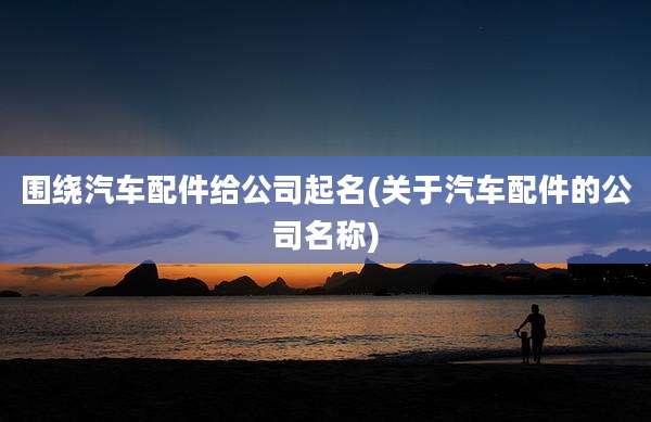 围绕汽车配件给公司起名(关于汽车配件的公司名称)