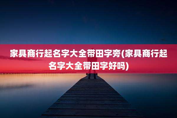 家具商行起名字大全带田字旁(家具商行起名字大全带田字好吗)