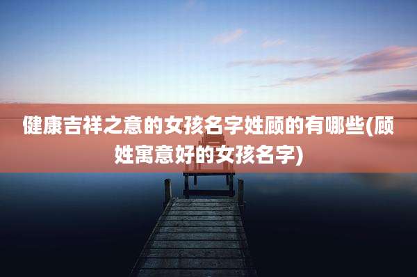 健康吉祥之意的女孩名字姓顾的有哪些(顾姓寓意好的女孩名字)