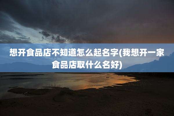 想开食品店不知道怎么起名字(我想开一家食品店取什么名好)