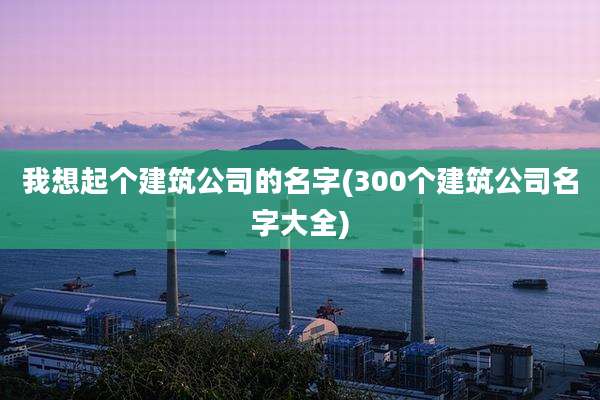 我想起个建筑公司的名字(300个建筑公司名字大全)