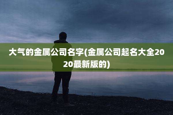 大气的金属公司名字(金属公司起名大全2020最新版的)