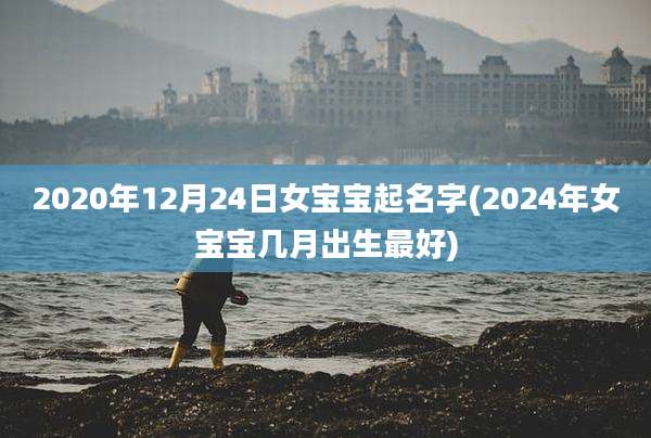 2020年12月24日女宝宝起名字(2024年女宝宝几月出生最好)