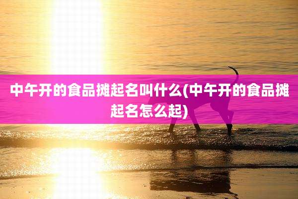 中午开的食品摊起名叫什么(中午开的食品摊起名怎么起)