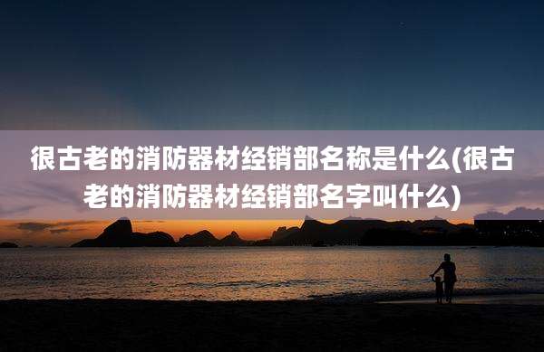 很古老的消防器材经销部名称是什么(很古老的消防器材经销部名字叫什么)