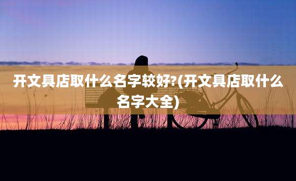 开文具店取什么名字较好?(开文具店取什么名字大全)