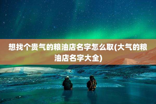 想找个贵气的粮油店名字怎么取(大气的粮油店名字大全)