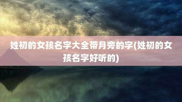姓初的女孩名字大全带月旁的字(姓初的女孩名字好听的)