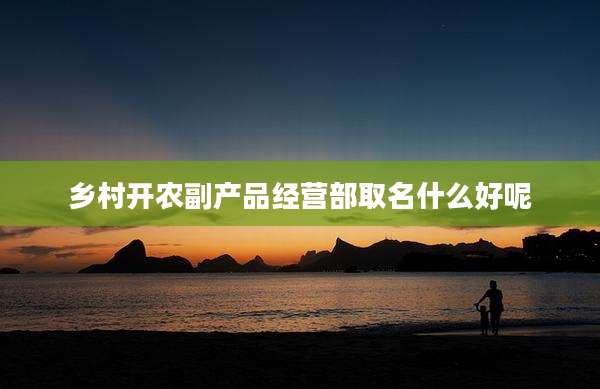 乡村开农副产品经营部取名什么好呢
