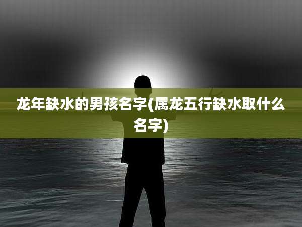 龙年缺水的男孩名字(属龙五行缺水取什么名字)