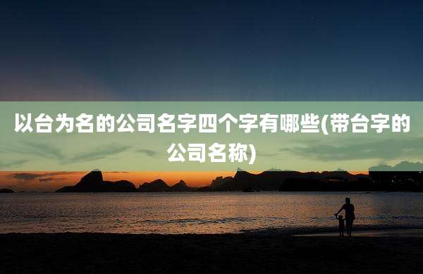 以台为名的公司名字四个字有哪些(带台字的公司名称)