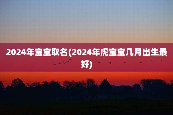 2024年宝宝取名(2024年虎宝宝几月出生最好)