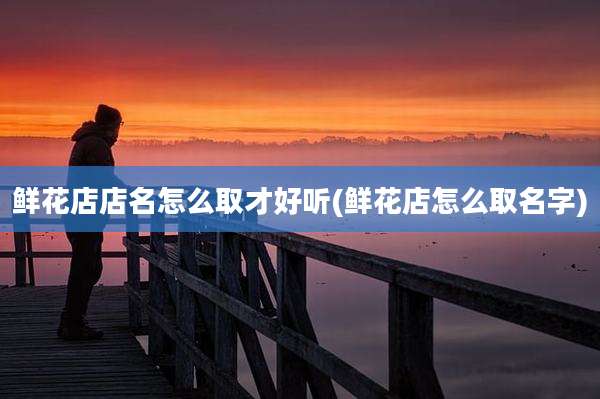 鲜花店店名怎么取才好听(鲜花店怎么取名字)