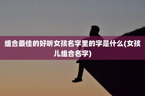 组合最佳的好听女孩名字里的字是什么(女孩儿组合名字)