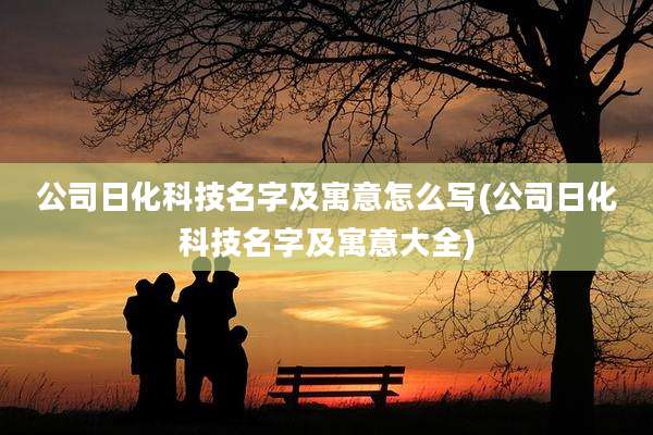 公司日化科技名字及寓意怎么写(公司日化科技名字及寓意大全)