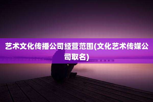 艺术文化传播公司经营范围(文化艺术传媒公司取名)