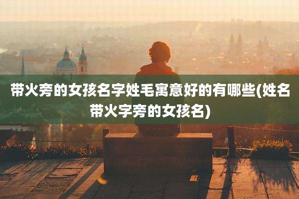 带火旁的女孩名字姓毛寓意好的有哪些(姓名带火字旁的女孩名)