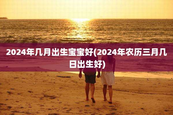 2024年几月出生宝宝好(2024年农历三月几日出生好)