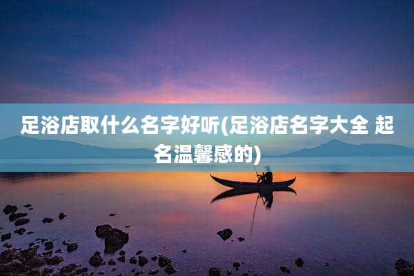 足浴店取什么名字好听(足浴店名字大全 起名温馨感的)