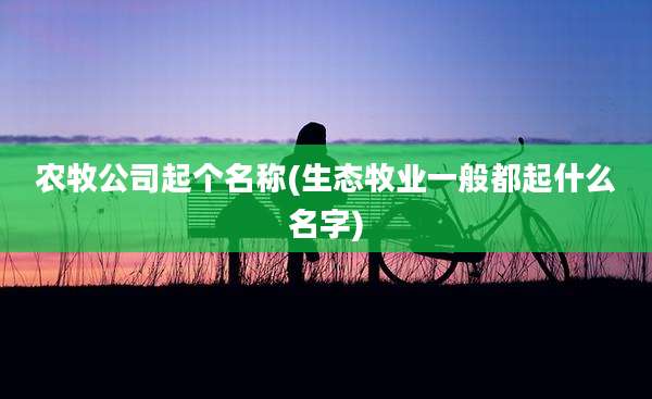 农牧公司起个名称(生态牧业一般都起什么名字)