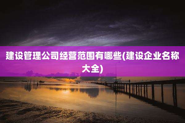 建设管理公司经营范围有哪些(建设企业名称大全)
