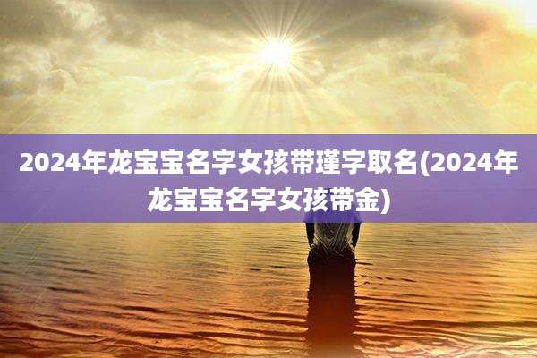 2024年龙宝宝名字女孩带瑾字取名(2024年龙宝宝名字女孩带金)