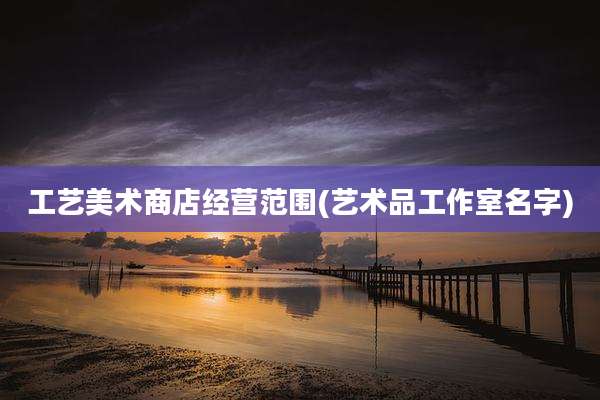 工艺美术商店经营范围(艺术品工作室名字)