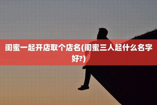 闺蜜一起开店取个店名(闺蜜三人起什么名字好?)