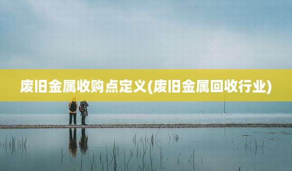 废旧金属收购点定义(废旧金属回收行业)