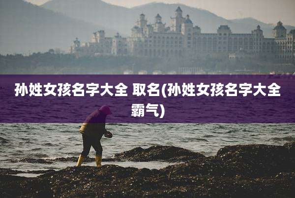 孙姓女孩名字大全 取名(孙姓女孩名字大全霸气)