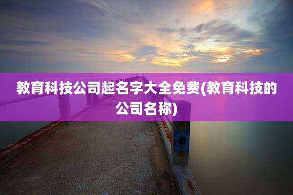 教育科技公司起名字大全免费(教育科技的公司名称)