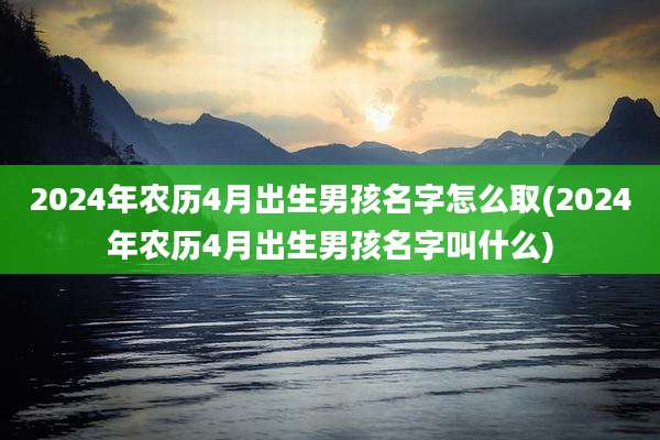 2024年农历4月出生男孩名字怎么取(2024年农历4月出生男孩名字叫什么)