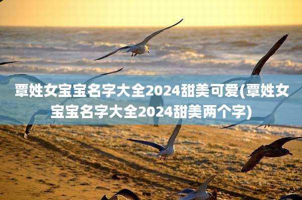 覃姓女宝宝名字大全2024甜美可爱(覃姓女宝宝名字大全2024甜美两个字)