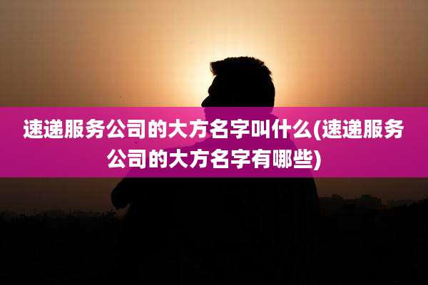 速递服务公司的大方名字叫什么(速递服务公司的大方名字有哪些)