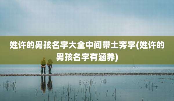 姓许的男孩名字大全中间带土旁字(姓许的男孩名字有涵养)