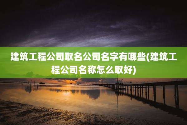 建筑工程公司取名公司名字有哪些(建筑工程公司名称怎么取好)