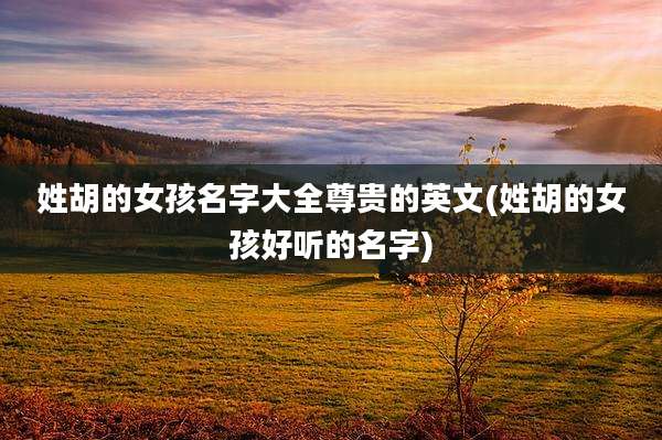 姓胡的女孩名字大全尊贵的英文(姓胡的女孩好听的名字)