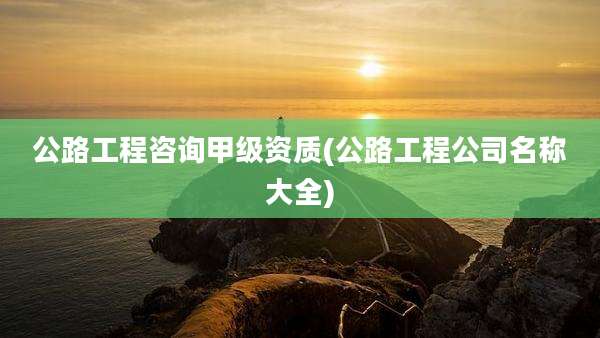 公路工程咨询甲级资质(公路工程公司名称大全)