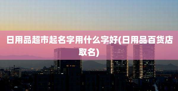 日用品超市起名字用什么字好(日用品百货店取名)