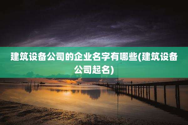 建筑设备公司的企业名字有哪些(建筑设备公司起名)