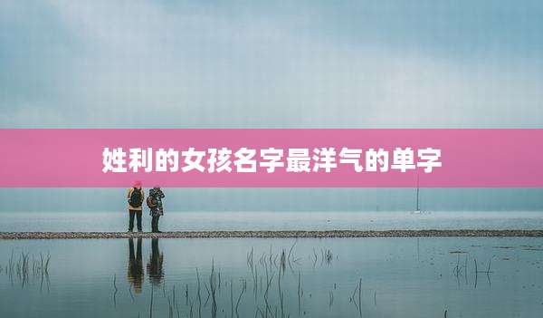 姓利的女孩名字最洋气的单字