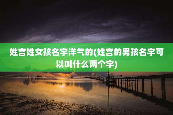 姓宫姓女孩名字洋气的(姓宫的男孩名字可以叫什么两个字)
